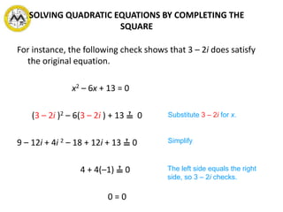 For instance, the following check shows that 3 – 2i does satisfy
the original equation.
x2 – 6x + 13 = 0
(3 – 2i )2 – 6(3 – 2i ) + 13 ≟ 0
9 – 12i + 4i 2 – 18 + 12i + 13 ≟ 0
4 + 4(–1) ≟ 0
0 = 0
Substitute 3 – 2i for x.
Simplify.
The left side equals the right
side, so 3 – 2i checks.
SOLVING QUADRATIC EQUATIONS BY COMPLETING THE
SQUARE
 