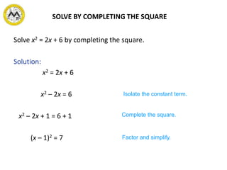Solve x2 = 2x + 6 by completing the square.
Solution:
x2 = 2x + 6
x2 – 2x = 6
x2 – 2x + 1 = 6 + 1
(x – 1)2 = 7
Isolate the constant term.
Complete the square.
Factor and simplify.
SOLVE BY COMPLETING THE SQUARE
 