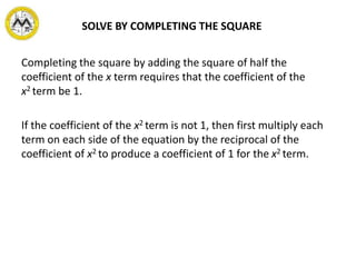 Completing the square by adding the square of half the
coefficient of the x term requires that the coefficient of the
x2 term be 1.
If the coefficient of the x2 term is not 1, then first multiply each
term on each side of the equation by the reciprocal of the
coefficient of x2 to produce a coefficient of 1 for the x2 term.
SOLVE BY COMPLETING THE SQUARE
 