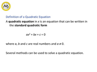 Definition of a Quadratic Equation
A quadratic equation in x is an equation that can be written in
the standard quadratic form
ax2 + bx + c = 0
where a, b and c are real numbers and a  0.
Several methods can be used to solve a quadratic equation.
 