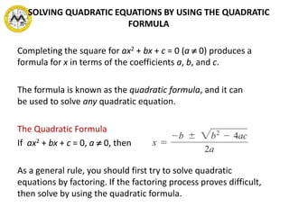 Completing the square for ax2 + bx + c = 0 (a  0) produces a
formula for x in terms of the coefficients a, b, and c.
The formula is known as the quadratic formula, and it can
be used to solve any quadratic equation.
The Quadratic Formula
If ax2 + bx + c = 0, a  0, then
As a general rule, you should first try to solve quadratic
equations by factoring. If the factoring process proves difficult,
then solve by using the quadratic formula.
SOLVING QUADRATIC EQUATIONS BY USING THE QUADRATIC
FORMULA
 