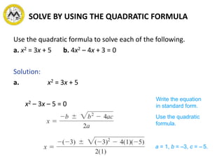 SOLVE BY USING THE QUADRATIC FORMULA
Use the quadratic formula to solve each of the following.
a. x2 = 3x + 5 b. 4x2 – 4x + 3 = 0
Solution:
a. x2 = 3x + 5
x2 – 3x – 5 = 0
Write the equation
in standard form.
Use the quadratic
formula.
a = 1, b = –3, c = – 5.
 