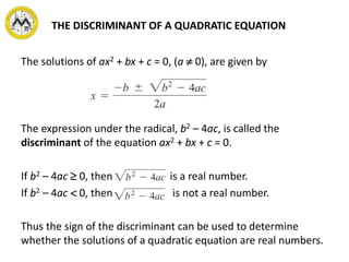 THE DISCRIMINANT OF A QUADRATIC EQUATION
The solutions of ax2 + bx + c = 0, (a  0), are given by
The expression under the radical, b2 – 4ac, is called the
discriminant of the equation ax2 + bx + c = 0.
If b2 – 4ac  0, then is a real number.
If b2 – 4ac  0, then is not a real number.
Thus the sign of the discriminant can be used to determine
whether the solutions of a quadratic equation are real numbers.
 