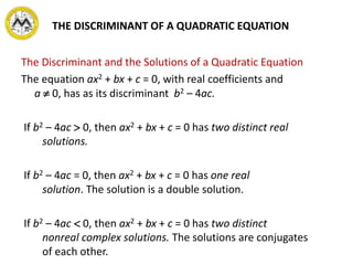 The Discriminant and the Solutions of a Quadratic Equation
The equation ax2 + bx + c = 0, with real coefficients and
a  0, has as its discriminant b2 – 4ac.
If b2 – 4ac  0, then ax2 + bx + c = 0 has two distinct real
solutions.
If b2 – 4ac = 0, then ax2 + bx + c = 0 has one real
solution. The solution is a double solution.
If b2 – 4ac  0, then ax2 + bx + c = 0 has two distinct
nonreal complex solutions. The solutions are conjugates
of each other.
THE DISCRIMINANT OF A QUADRATIC EQUATION
 