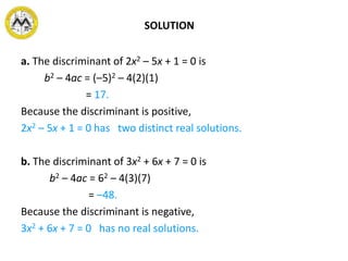 SOLUTION
a. The discriminant of 2x2 – 5x + 1 = 0 is
b2 – 4ac = (–5)2 – 4(2)(1)
= 17.
Because the discriminant is positive,
2x2 – 5x + 1 = 0 has two distinct real solutions.
b. The discriminant of 3x2 + 6x + 7 = 0 is
b2 – 4ac = 62 – 4(3)(7)
= –48.
Because the discriminant is negative,
3x2 + 6x + 7 = 0 has no real solutions.
 