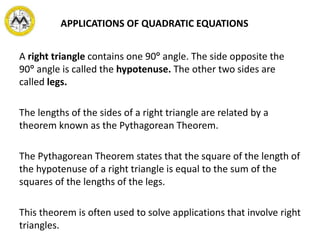 APPLICATIONS OF QUADRATIC EQUATIONS
A right triangle contains one 90 angle. The side opposite the
90 angle is called the hypotenuse. The other two sides are
called legs.
The lengths of the sides of a right triangle are related by a
theorem known as the Pythagorean Theorem.
The Pythagorean Theorem states that the square of the length of
the hypotenuse of a right triangle is equal to the sum of the
squares of the lengths of the legs.
This theorem is often used to solve applications that involve right
triangles.
 