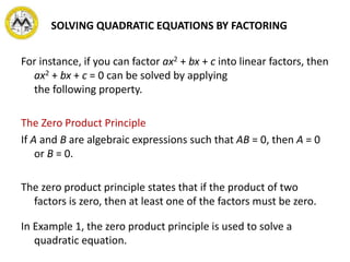 SOLVING QUADRATIC EQUATIONS BY FACTORING
For instance, if you can factor ax2 + bx + c into linear factors, then
ax2 + bx + c = 0 can be solved by applying
the following property.
The Zero Product Principle
If A and B are algebraic expressions such that AB = 0, then A = 0
or B = 0.
The zero product principle states that if the product of two
factors is zero, then at least one of the factors must be zero.
In Example 1, the zero product principle is used to solve a
quadratic equation.
 