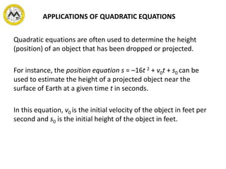 APPLICATIONS OF QUADRATIC EQUATIONS
Quadratic equations are often used to determine the height
(position) of an object that has been dropped or projected.
For instance, the position equation s = –16t 2 + v0t + s0 can be
used to estimate the height of a projected object near the
surface of Earth at a given time t in seconds.
In this equation, v0 is the initial velocity of the object in feet per
second and s0 is the initial height of the object in feet.
 