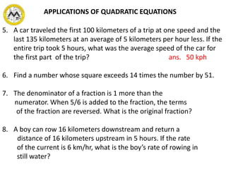 5. A car traveled the first 100 kilometers of a trip at one speed and the
last 135 kilometers at an average of 5 kilometers per hour less. If the
entire trip took 5 hours, what was the average speed of the car for
the first part of the trip? ans. 50 kph
6. Find a number whose square exceeds 14 times the number by 51.
7. The denominator of a fraction is 1 more than the
numerator. When 5/6 is added to the fraction, the terms
of the fraction are reversed. What is the original fraction?
8. A boy can row 16 kilometers downstream and return a
distance of 16 kilometers upstream in 5 hours. If the rate
of the current is 6 km/hr, what is the boy’s rate of rowing in
still water?
APPLICATIONS OF QUADRATIC EQUATIONS
 