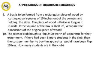 9. A box is to be formed from a rectangular piece of wood by
cutting equal squares of 10 inches out of the corners and
folding the sides. The piece of wood is thrice as long as it
is wide. If the volume of the box is 7680 in3, What are the
dimensions of the original piece of wood?
10. The science club bought a Php 2400 worth of apparatus for their
experiment. If there had been 8 more students in the club, then
the cost per member to buy the apparatus would have been Php
10 less. How many students are in the club?
APPLICATIONS OF QUADRATIC EQUATIONS
 