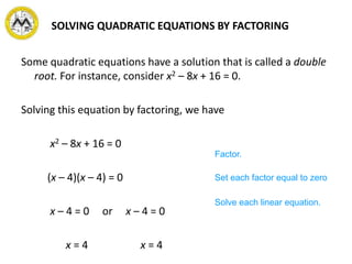 SOLVING QUADRATIC EQUATIONS BY FACTORING
Some quadratic equations have a solution that is called a double
root. For instance, consider x2 – 8x + 16 = 0.
Solving this equation by factoring, we have
x2 – 8x + 16 = 0
(x – 4)(x – 4) = 0
x – 4 = 0 or x – 4 = 0
x = 4 x = 4
Factor.
Set each factor equal to zero
Solve each linear equation.
 