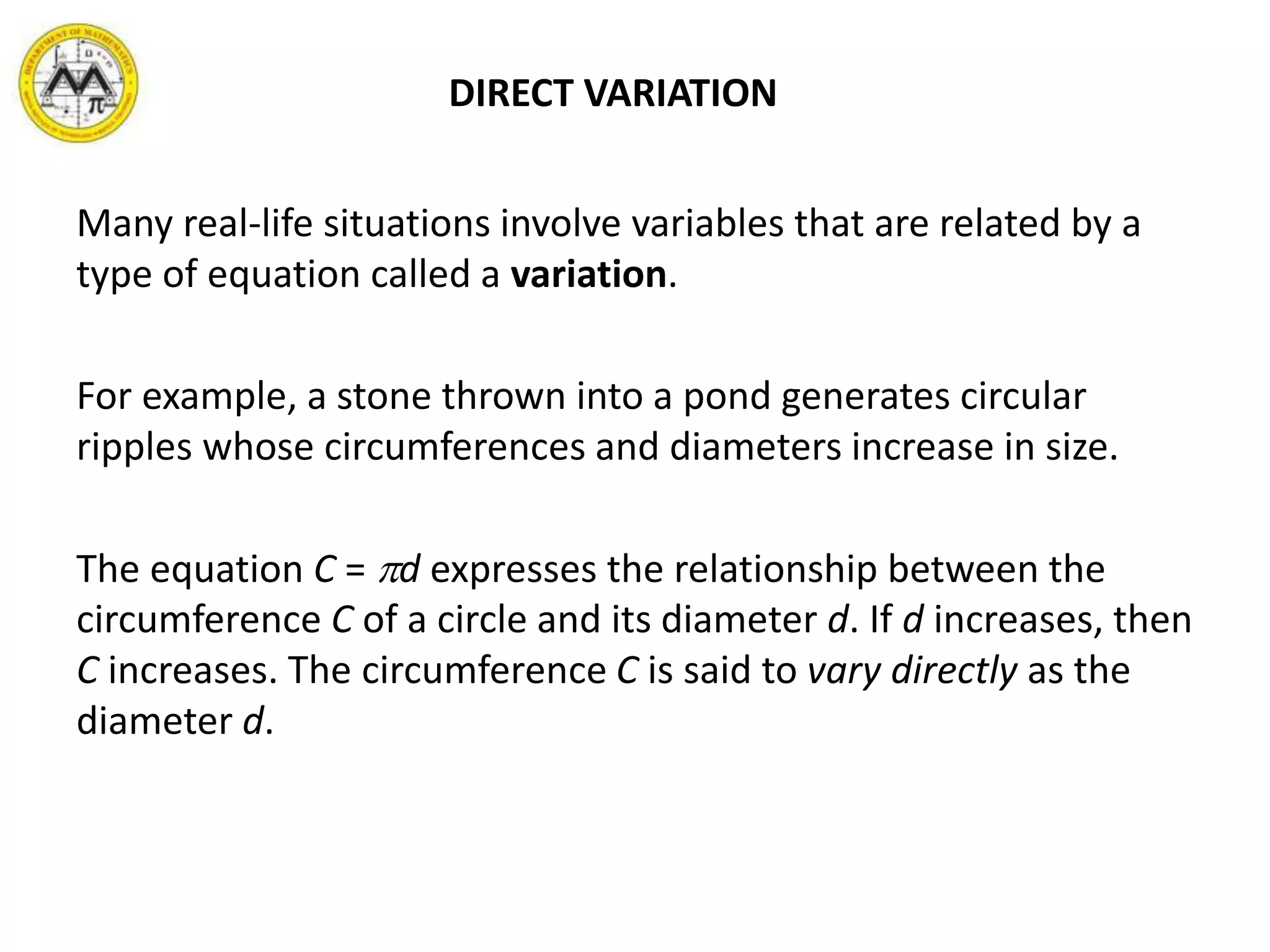 DIRECT VARIATION
Many real-life situations involve variables that are related by a
type of equation called a variation.
For example, a stone thrown into a pond generates circular
ripples whose circumferences and diameters increase in size.
The equation C = d expresses the relationship between the
circumference C of a circle and its diameter d. If d increases, then
C increases. The circumference C is said to vary directly as the
diameter d.
 