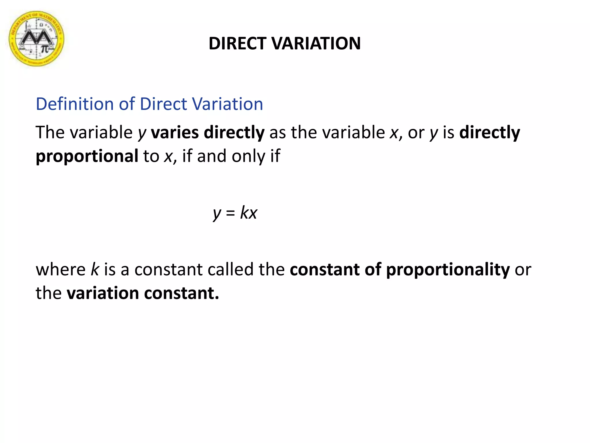 DIRECT VARIATION
Definition of Direct Variation
The variable y varies directly as the variable x, or y is directly
proportional to x, if and only if
y = kx
where k is a constant called the constant of proportionality or
the variation constant.
 