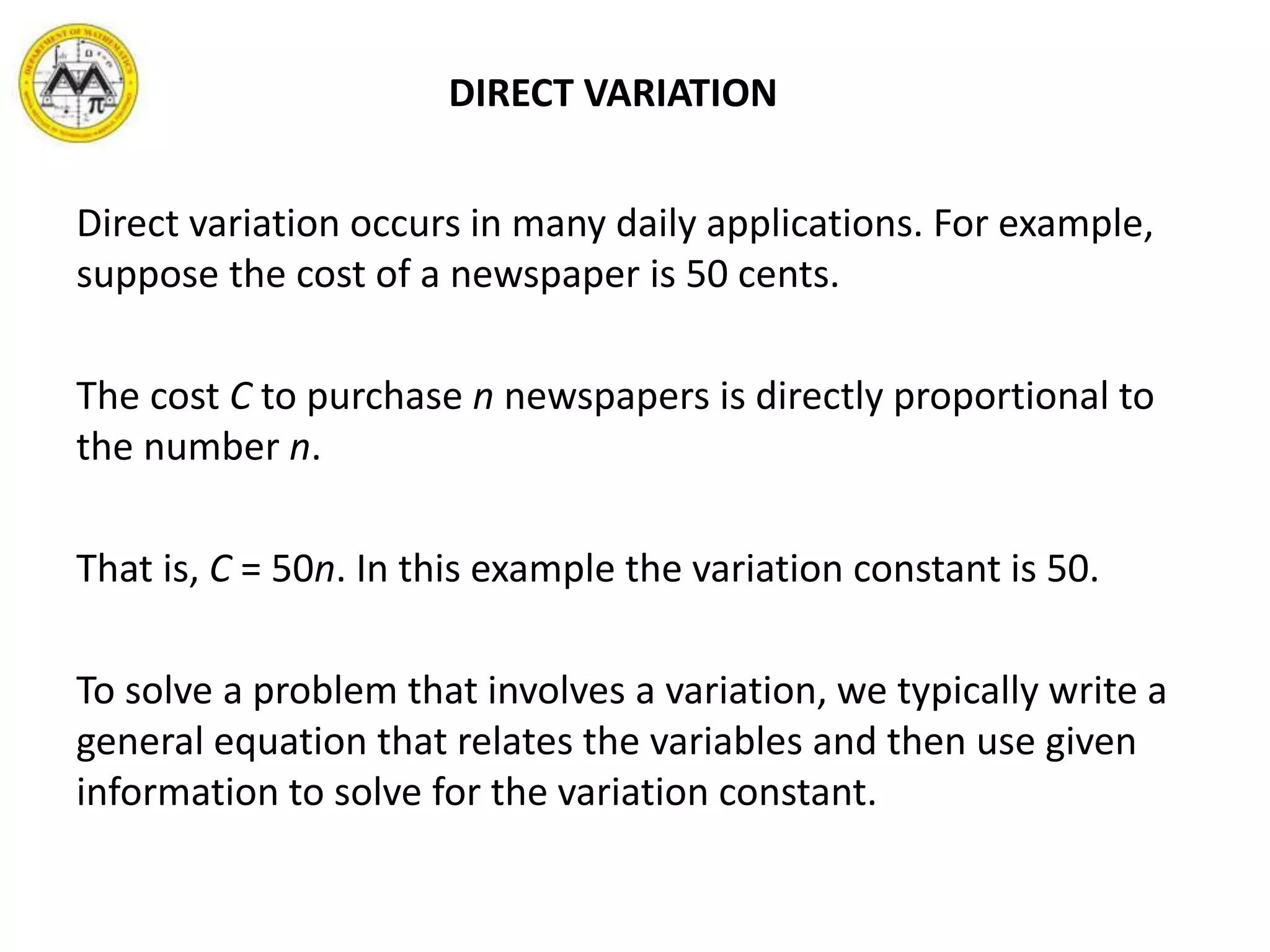 DIRECT VARIATION
Direct variation occurs in many daily applications. For example,
suppose the cost of a newspaper is 50 cents.
The cost C to purchase n newspapers is directly proportional to
the number n.
That is, C = 50n. In this example the variation constant is 50.
To solve a problem that involves a variation, we typically write a
general equation that relates the variables and then use given
information to solve for the variation constant.
 