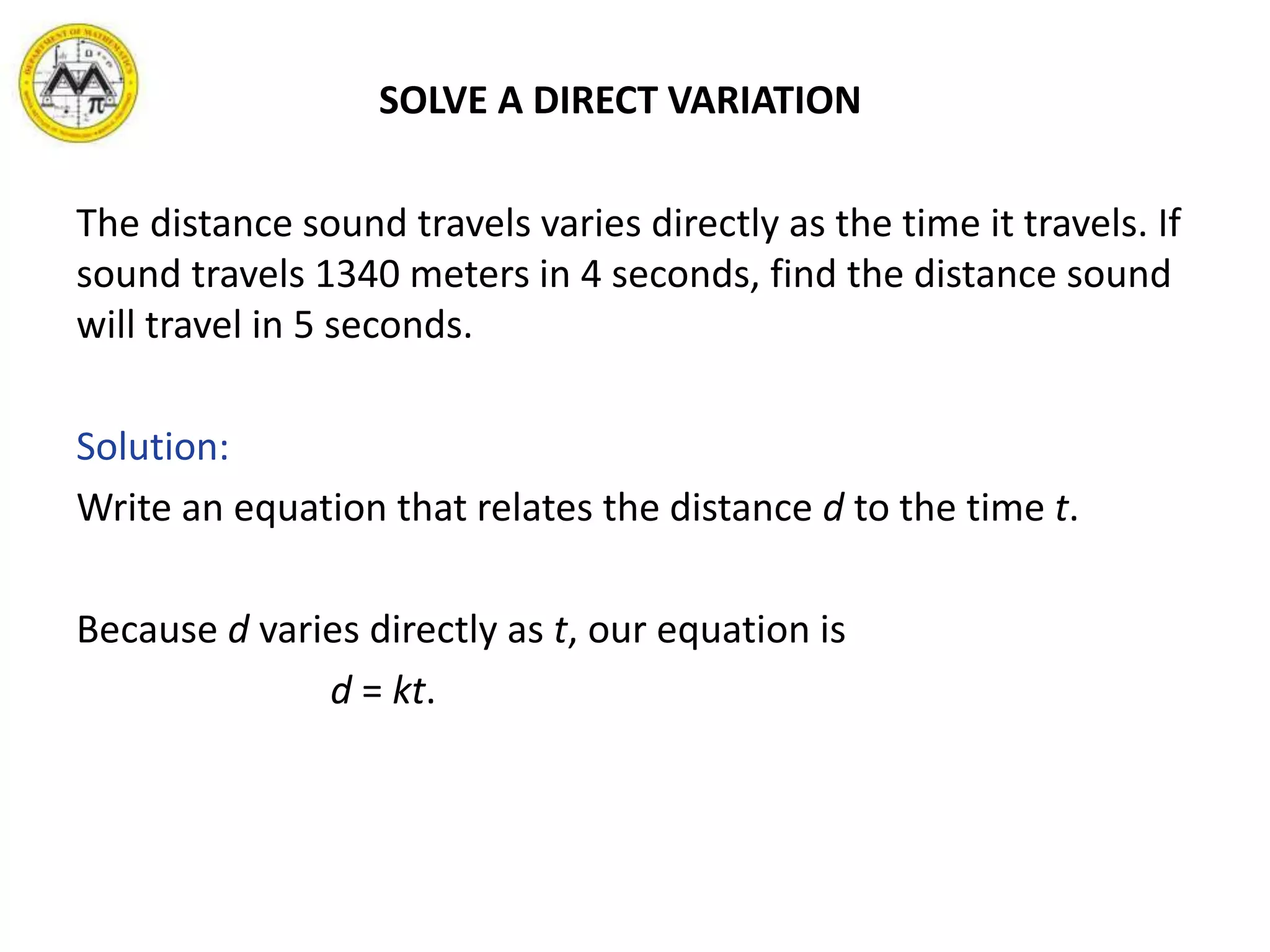SOLVE A DIRECT VARIATION
The distance sound travels varies directly as the time it travels. If
sound travels 1340 meters in 4 seconds, find the distance sound
will travel in 5 seconds.
Solution:
Write an equation that relates the distance d to the time t.
Because d varies directly as t, our equation is
d = kt.
 