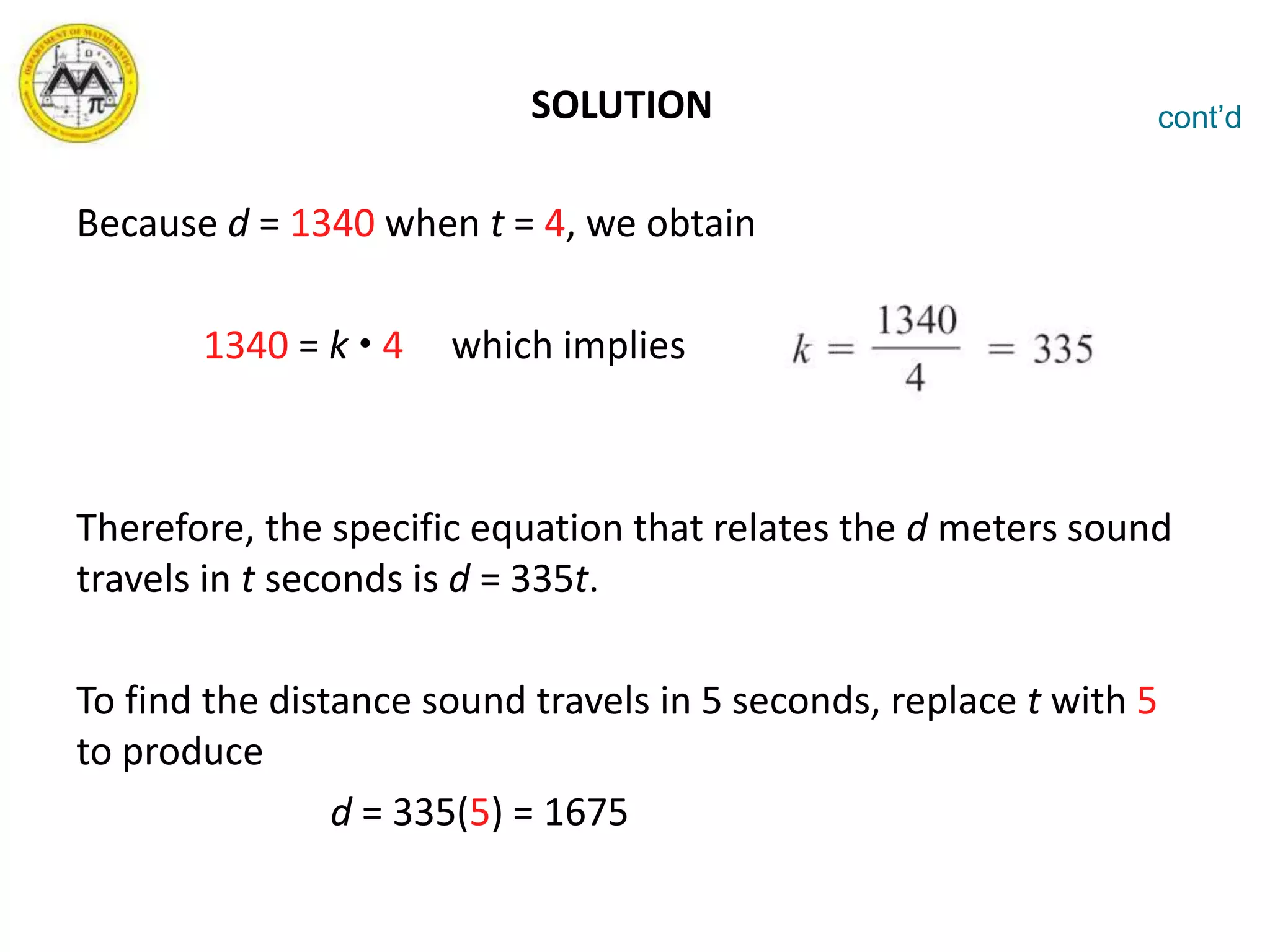 SOLUTION
Because d = 1340 when t = 4, we obtain
1340 = k  4 which implies
Therefore, the specific equation that relates the d meters sound
travels in t seconds is d = 335t.
To find the distance sound travels in 5 seconds, replace t with 5
to produce
d = 335(5) = 1675
cont’d
 