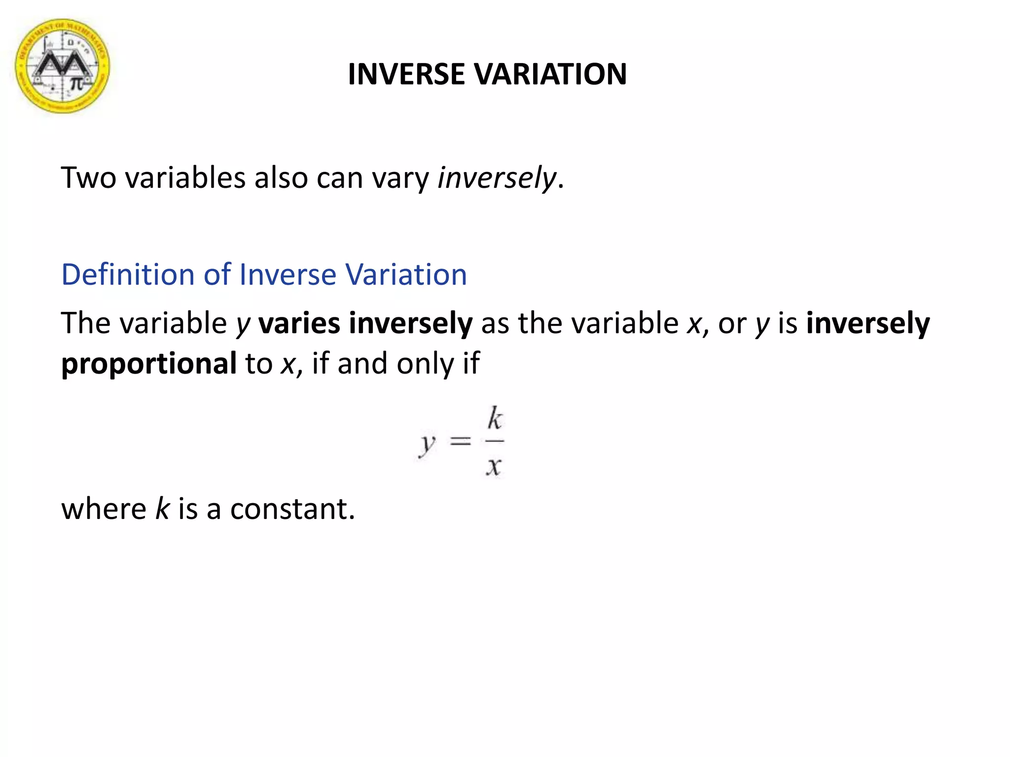 INVERSE VARIATION
Two variables also can vary inversely.
Definition of Inverse Variation
The variable y varies inversely as the variable x, or y is inversely
proportional to x, if and only if
where k is a constant.
 