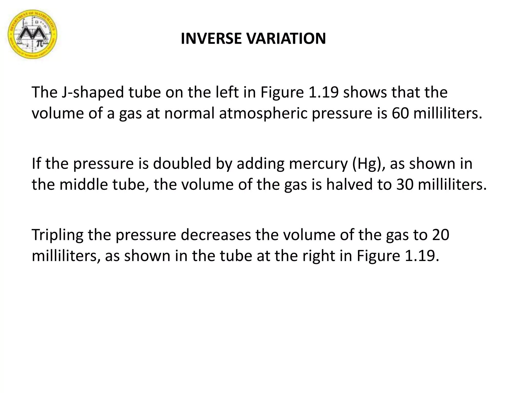 INVERSE VARIATION
The J-shaped tube on the left in Figure 1.19 shows that the
volume of a gas at normal atmospheric pressure is 60 milliliters.
If the pressure is doubled by adding mercury (Hg), as shown in
the middle tube, the volume of the gas is halved to 30 milliliters.
Tripling the pressure decreases the volume of the gas to 20
milliliters, as shown in the tube at the right in Figure 1.19.
 