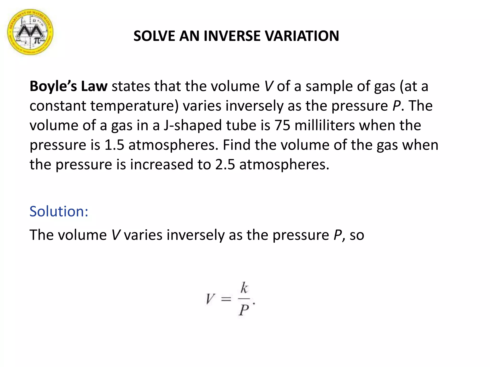 SOLVE AN INVERSE VARIATION
Boyle’s Law states that the volume V of a sample of gas (at a
constant temperature) varies inversely as the pressure P. The
volume of a gas in a J-shaped tube is 75 milliliters when the
pressure is 1.5 atmospheres. Find the volume of the gas when
the pressure is increased to 2.5 atmospheres.
Solution:
The volume V varies inversely as the pressure P, so
 