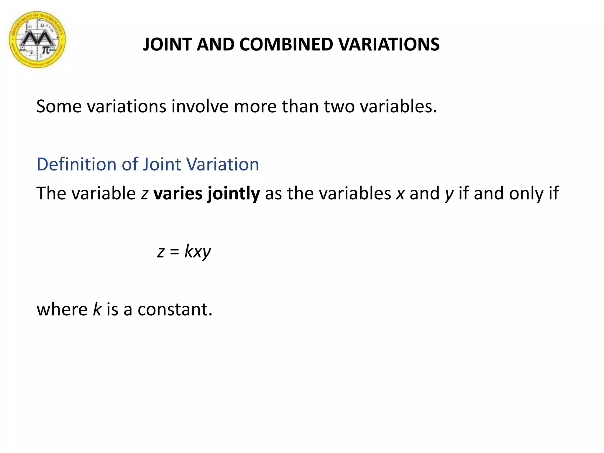 JOINT AND COMBINED VARIATIONS
Some variations involve more than two variables.
Definition of Joint Variation
The variable z varies jointly as the variables x and y if and only if
z = kxy
where k is a constant.
 