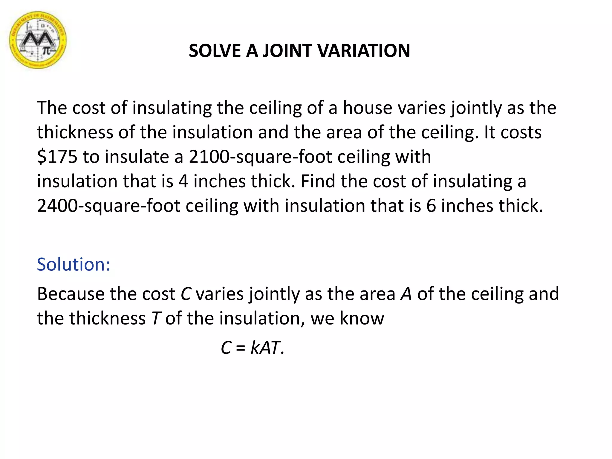 SOLVE A JOINT VARIATION
The cost of insulating the ceiling of a house varies jointly as the
thickness of the insulation and the area of the ceiling. It costs
$175 to insulate a 2100-square-foot ceiling with
insulation that is 4 inches thick. Find the cost of insulating a
2400-square-foot ceiling with insulation that is 6 inches thick.
Solution:
Because the cost C varies jointly as the area A of the ceiling and
the thickness T of the insulation, we know
C = kAT.
 