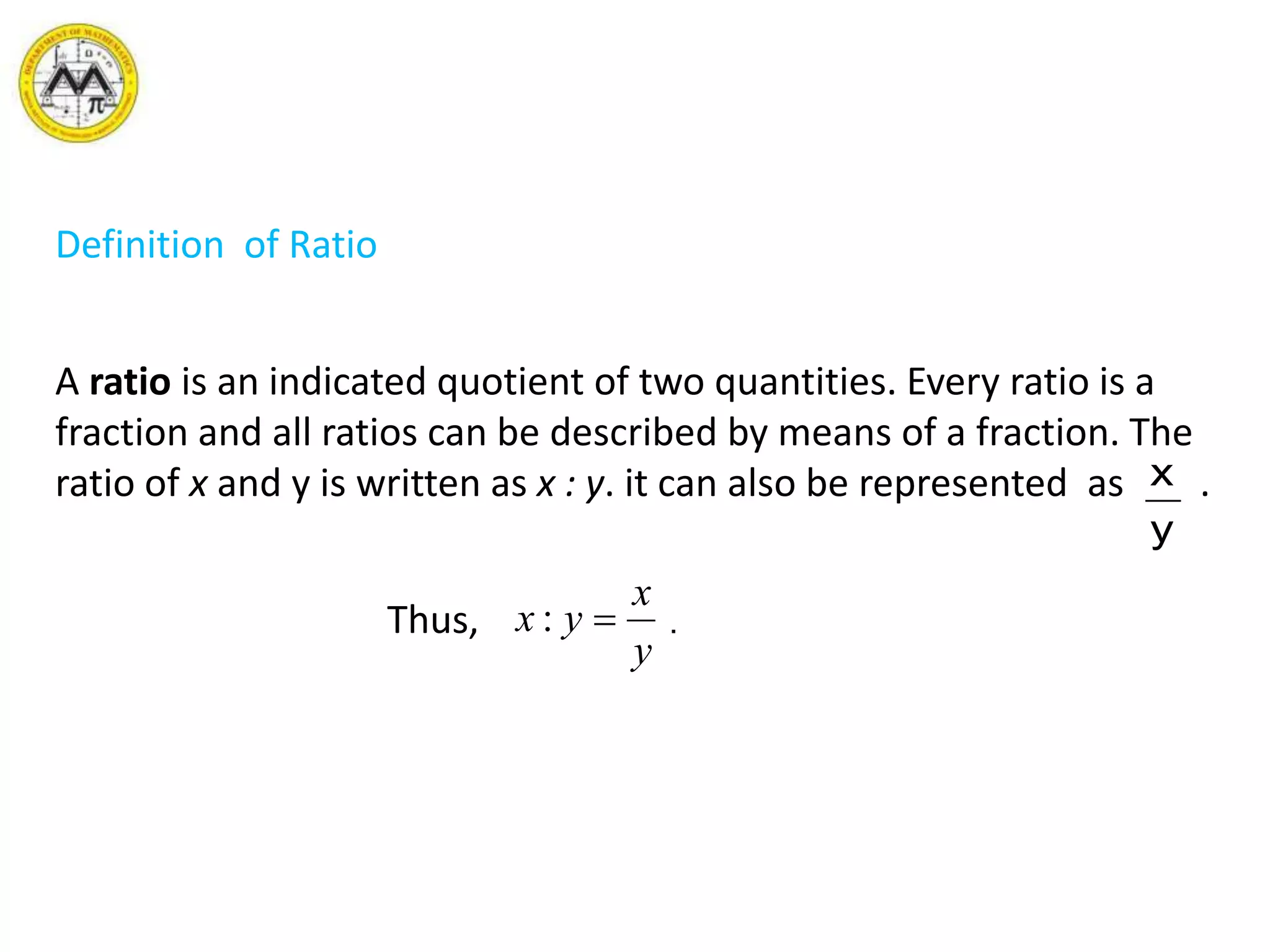 Definition of Ratio
A ratio is an indicated quotient of two quantities. Every ratio is a
fraction and all ratios can be described by means of a fraction. The
ratio of x and y is written as x : y. it can also be represented as .
Thus, .
y
x
y
x
yx :
 
