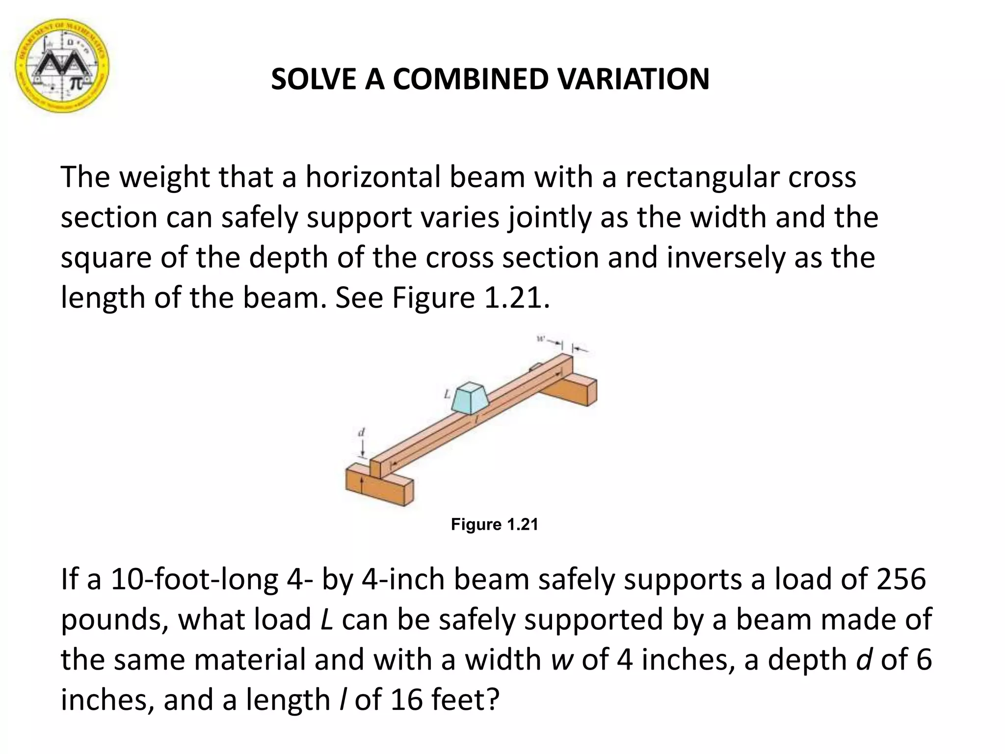 SOLVE A COMBINED VARIATION
The weight that a horizontal beam with a rectangular cross
section can safely support varies jointly as the width and the
square of the depth of the cross section and inversely as the
length of the beam. See Figure 1.21.
If a 10-foot-long 4- by 4-inch beam safely supports a load of 256
pounds, what load L can be safely supported by a beam made of
the same material and with a width w of 4 inches, a depth d of 6
inches, and a length l of 16 feet?
Figure 1.21
 
