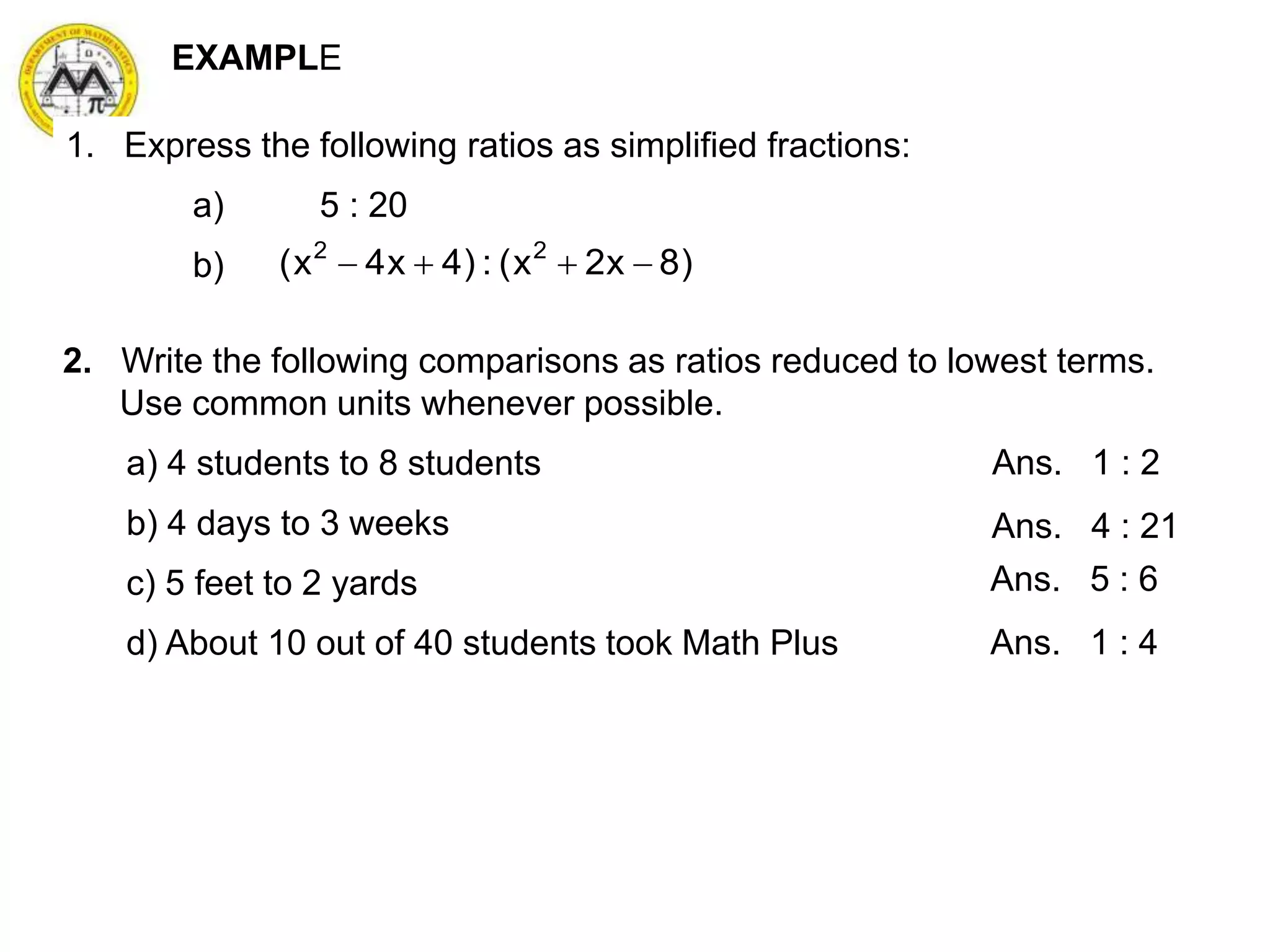 1. Express the following ratios as simplified fractions:
a) 5 : 20
b) )8x2x(:)4x4x( 22

EXAMPLE
2. Write the following comparisons as ratios reduced to lowest terms.
Use common units whenever possible.
a) 4 students to 8 students
b) 4 days to 3 weeks
c) 5 feet to 2 yards
d) About 10 out of 40 students took Math Plus
Ans. 1 : 2
Ans. 4 : 21
Ans. 5 : 6
Ans. 1 : 4
 