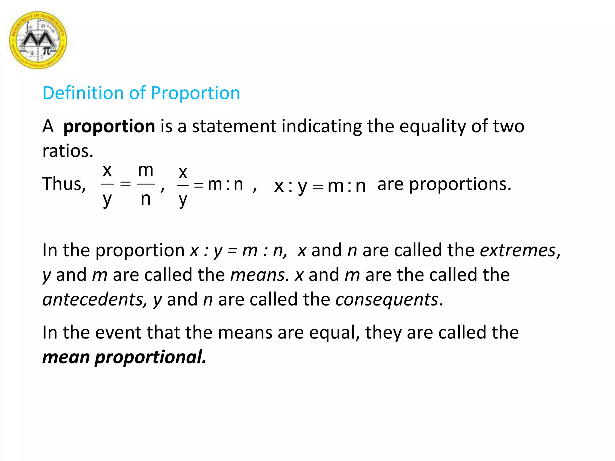 Definition of Proportion
A proportion is a statement indicating the equality of two
ratios.
Thus, , , are proportions.
In the proportion x : y = m : n, x and n are called the extremes,
y and m are called the means. x and m are the called the
antecedents, y and n are called the consequents.
In the event that the means are equal, they are called the
mean proportional.
n
m
y
x
 n:m
y
x
 n:my:x 
 