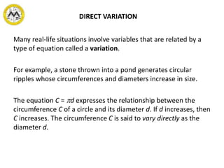DIRECT VARIATION
Many real-life situations involve variables that are related by a
type of equation called a variation.
For example, a stone thrown into a pond generates circular
ripples whose circumferences and diameters increase in size.
The equation C = d expresses the relationship between the
circumference C of a circle and its diameter d. If d increases, then
C increases. The circumference C is said to vary directly as the
diameter d.
 