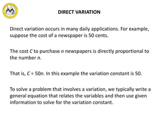DIRECT VARIATION
Direct variation occurs in many daily applications. For example,
suppose the cost of a newspaper is 50 cents.
The cost C to purchase n newspapers is directly proportional to
the number n.
That is, C = 50n. In this example the variation constant is 50.
To solve a problem that involves a variation, we typically write a
general equation that relates the variables and then use given
information to solve for the variation constant.
 