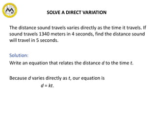 SOLVE A DIRECT VARIATION
The distance sound travels varies directly as the time it travels. If
sound travels 1340 meters in 4 seconds, find the distance sound
will travel in 5 seconds.
Solution:
Write an equation that relates the distance d to the time t.
Because d varies directly as t, our equation is
d = kt.
 