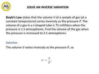 SOLVE AN INVERSE VARIATION
Boyle’s Law states that the volume V of a sample of gas (at a
constant temperature) varies inversely as the pressure P. The
volume of a gas in a J-shaped tube is 75 milliliters when the
pressure is 1.5 atmospheres. Find the volume of the gas when
the pressure is increased to 2.5 atmospheres.
Solution:
The volume V varies inversely as the pressure P, so
 