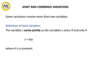 JOINT AND COMBINED VARIATIONS
Some variations involve more than two variables.
Definition of Joint Variation
The variable z varies jointly as the variables x and y if and only if
z = kxy
where k is a constant.
 