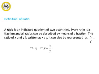 Definition of Ratio
A ratio is an indicated quotient of two quantities. Every ratio is a
fraction and all ratios can be described by means of a fraction. The
ratio of x and y is written as x : y. it can also be represented as .
Thus, .
y
x
y
x
yx :
 