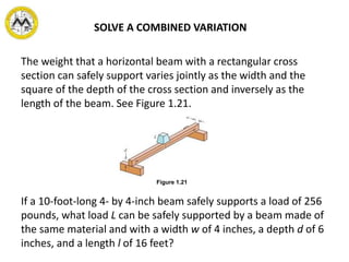 SOLVE A COMBINED VARIATION
The weight that a horizontal beam with a rectangular cross
section can safely support varies jointly as the width and the
square of the depth of the cross section and inversely as the
length of the beam. See Figure 1.21.
If a 10-foot-long 4- by 4-inch beam safely supports a load of 256
pounds, what load L can be safely supported by a beam made of
the same material and with a width w of 4 inches, a depth d of 6
inches, and a length l of 16 feet?
Figure 1.21
 