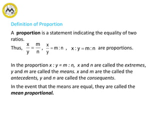 Definition of Proportion
A proportion is a statement indicating the equality of two
ratios.
Thus, , , are proportions.
In the proportion x : y = m : n, x and n are called the extremes,
y and m are called the means. x and m are the called the
antecedents, y and n are called the consequents.
In the event that the means are equal, they are called the
mean proportional.
n
m
y
x
 n:m
y
x
 n:my:x 
 