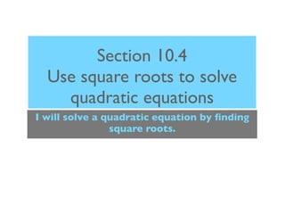 Section 10.4
  Use square roots to solve
    quadratic equations
I will solve a quadratic equation by ﬁnding
                square roots.
 