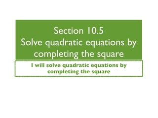 Section 10.5
Solve quadratic equations by
   completing the square
  I will solve quadratic equations by
         completing the square
 