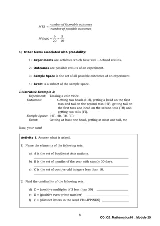 6
CO_Q3_Mathematics10 _ Module 29
P(E) =
number of favorable outcomes
number of possible outcomes
P(blue) =
6
20
=
3
10
C) Other terms associated with probability:
1) Experiments are activities which have well – defined results.
2) Outcomes are possible results of an experiment.
3) Sample Space is the set of all possible outcomes of an experiment.
4) Event is a subset of the sample space.
Illustrative Example 3:
Experiment: Tossing a coin twice.
Outcomes: Getting two heads (HH), getting a head on the first
toss and tail on the second toss (HT), getting tail on
the first toss and head on the second toss (TH) and
getting two tails (TT).
Sample Space: {HT, HH, TH, TT}
Event: Getting at least one head, getting at most one tail, etc
Now, your turn!
Activity 1. Answer what is asked.
1) Name the elements of the following sets:
a) A is the set of Southeast Asia nations.
________________________________________________________________
b) B is the set of months of the year with exactly 30 days.
________________________________________________________________
c) C is the set of positive odd integers less than 10.
________________________________________________________________
2) Find the cardinality of the following sets:
d) D = {positive multiples of 3 less than 30} _____________________
e) E = {positive even prime number} _____________________________
f) F = {distinct letters in the word PHILIPPINES} __________________
 