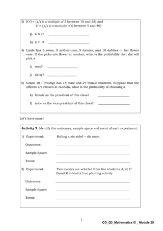 7
CO_Q3_Mathematics10 _ Module 29
3) If G = {𝑥/𝑥 𝑖𝑠 𝑎 multiple of 3 between 10 and 28} and
H = {𝑦/𝑦 𝑖𝑠 𝑎 multiple of 6 between 5 and 40}
g) G ∪ H ___________________________
h) G ∩ H ___________________________
4) Linda has 6 roses, 5 anthuriums, 9 daisies, and 10 dahlias in her flower
vase. If she picks one flower at random, what is the probability that she will
pick a
i) rose? ____________________
j) daisy? ____________________
5) Grade 10 - Prestige has 18 male and 24 female students. Suppose that the
officers are chosen at random, what is the probability of choosing a
k) female as the president of this class? _____________________
l) male as the vice-president of this class? _____________________
Let’s have more!
Activity 2. Identify the outcomes, sample space and event of each experiment.
1) Experiment: Rolling a six sided – die once.
Outcomes: _________________________________________________
Sample Space: _________________________________________________
Event: _________________________________________________
2) Experiment: Two leaders are selected from five students A, B, C
D and E to lead a tree planting activity.
Outcomes: _________________________________________________
Sample Space: _________________________________________________
Event: _________________________________________________
 