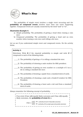 8
CO_Q3_Mathematics10 _ Module 29
What’s New
The probability of simple event involves a single event occurring and the
probability of compound events involves more than one event happening
together. Compound events are usually connected by the word “and” or “or”.
Illustrative Example 4.
a) Simple probability: The probability of getting a head when tossing a coin
once.
b) Compound probability: The probability of getting a head and an even
number when tossing a coin once and rolling a die once.
Let us see if you understand simple event and compound events. Do the activity
below.
Activity 3.
Directions: Write S if the required probability is simple and write C if
compound in each of the following items.
_____1) The probability of getting a 4 in rolling a standard die once.
_____2) The probability of choosing a male student for SSG president.
_____3) The probability of getting an even number or a multiple of 3 on a
die in rolling a standard die once.
_____4) The probability of drawing a spade from a standard deck of cards.
_____5) The probability of choosing a male and a Grade10 student for SSG
President.
_____6) The probability of drawing a heart and a red card from a standard
deck of cards.
Always remember the following concept of probability.
𝑃(𝐸) =
𝑛(𝐸)
𝑛(𝑆)
If an event E has n(E) equally likely outcomes and S has n(S) equally
likely outcomes, the probability of event E, is
cardinality of the sample space (all possible outcomes)
cardinality of event E (favorable outcomes)
 