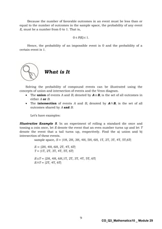 9
CO_Q3_Mathematics10 _ Module 29
Because the number of favorable outcomes in an event must be less than or
equal to the number of outcomes in the sample space, the probability of any event
E, must be a number from 0 to 1. That is,
0 ≤ P(E) ≤ 1.
Hence, the probability of an impossible event is 0 and the probability of a
certain event is 1.
What is It
Solving the probability of compound events can be illustrated using the
concepts of union and intersection of events and the Venn diagram.
 The union of events A and B, denoted by A ∪ B, is the set of all outcomes in
either A or B.
 The intersection of events A and B, denoted by A ∩ B, is the set of all
outcomes shared by A and B.
Let’s have examples:
Illustrative Example 5. In an experiment of rolling a standard die once and
tossing a coin once, let E denote the event that an even number turns up and let T
denote the event that a tail turns up, respectively. Find the a) union and b)
intersection of these events.
sample space, S = {1H, 2H, 3H, 4H, 5H, 6H, 1T, 2T, 3T, 4T, 5T,6T}
E = {2H, 4H, 6H, 2T, 4T, 6T}
T = {1T, 2T, 3T, 4T, 5T, 6T}
E ∪T = {2H, 4H, 6H,1T, 2T, 3T, 4T, 5T, 6T}
E ∩T = {2T, 4T, 6T}
 