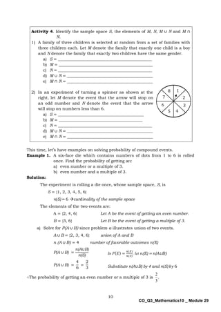 10
CO_Q3_Mathematics10 _ Module 29
Activity 4. Identify the sample space S, the elements of M, N, M ∪ N and M ∩
N.
1) A family of three children is selected at random from a set of families with
three children each. Let M denote the family that exactly one child is a boy
and N denote the family that exactly two children have the same gender.
a) S = ______________________________________________
b) M = ______________________________________________
c) N = ______________________________________________
d) M ∪ N = __________________________________________
e) M ∩ N = __________________________________________
2) In an experiment of turning a spinner as shown at the
right, let M denote the event that the arrow will stop on
an odd number and N denote the event that the arrow
will stop on numbers less than 6.
a) S = __________________________________________
b) M = _________________________________________
c) N = ______________________________________________
d) M ∪ N = __________________________________________
e) M ∩ N = __________________________________________
This time, let’s have examples on solving probability of compound events.
Example 1. A six-face die which contains numbers of dots from 1 to 6 is rolled
once. Find the probability of getting an:
a) even number or a multiple of 3.
b) even number and a multiple of 3.
Solution:
The experiment is rolling a die once, whose sample space, S, is
S = {1, 2, 3, 4, 5, 6}
n(S) = 6 cardinality of the sample space
The elements of the two events are:
A = {2, 4, 6} Let A be the event of getting an even number.
B = {3, 6} Let B be the event of getting a multiple of 3.
a) Solve for P(A ∪ B) since problem a illustrates union of two events.
A ∪ B = {2, 3, 4, 6} union of A and B
n (A ∪ B) = 4 number of favorable outcomes n(E)
P(A ∪ B) =
n(A∪B)
n(S)
P(A ∪ B) =
4
6
=
2
3
∴The probability of getting an even number or a multiple of 3 is .
3
2
4
6
7
3
2
1
5
8
In 𝑃(𝐸) =
𝑛(𝐸)
𝑛(𝑆)
, let n(E) = n(A∪B)
Substitute n(A∪B) by 4 and n(S) 𝑏𝑦 6
 