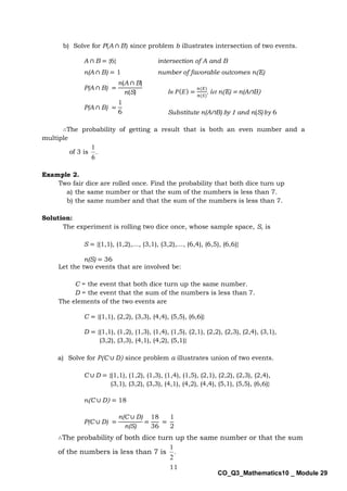 11
CO_Q3_Mathematics10 _ Module 29
b) Solve for P(A ∩ B) since problem b illustrates intersection of two events.
A ∩ B = {6} intersection of A and B
n(A ∩ B) = 1 number of favorable outcomes n(E)
P(A ∩ B) =
n(A ∩ B)
n(S)
P(A ∩ B) =
1
6
∴The probability of getting a result that is both an even number and a
multiple
of 3 is .
6
1
Example 2.
Two fair dice are rolled once. Find the probability that both dice turn up
a) the same number or that the sum of the numbers is less than 7.
b) the same number and that the sum of the numbers is less than 7.
Solution:
The experiment is rolling two dice once, whose sample space, S, is
S = {(1,1), (1,2),…, (3,1), (3,2),…, (6,4), (6,5), (6,6)}
n(S) = 36
Let the two events that are involved be:
C = the event that both dice turn up the same number.
D = the event that the sum of the numbers is less than 7.
The elements of the two events are
C = {(1,1), (2,2), (3,3), (4,4), (5,5), (6,6)}
D = {(1,1), (1,2), (1,3), (1,4), (1,5), (2,1), (2,2), (2,3), (2,4), (3,1),
(3,2), (3,3), (4,1), (4,2), (5,1)}
a) Solve for P(C ∪ D) since problem a illustrates union of two events.
C ∪ D = {(1,1), (1,2), (1,3), (1,4), (1,5), (2,1), (2,2), (2,3), (2,4),
(3,1), (3,2), (3,3), (4,1), (4,2), (4,4), (5,1), (5,5), (6,6)}
n(C ∪ D) = 18
P(C ∪ D) =
n(C ∪ D)
n(S)
=
18
36
=
1
2
In 𝑃(𝐸) =
𝑛(𝐸)
𝑛(𝑆)
, let n(E) = n(A∩B)
Substitute n(A∩B) by 1 and n(S) 𝑏𝑦 6
∴The probability of both dice turn up the same number or that the sum
of the numbers is less than 7 is .
2
1
 