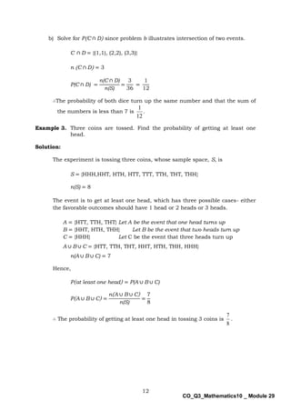 12
CO_Q3_Mathematics10 _ Module 29
b) Solve for P(C ∩ D) since problem b illustrates intersection of two events.
C ∩ D = {(1,1), (2,2), (3,3)}
n (C ∩ D) = 3
P(C ∩ D) =
n(C ∩ D)
n(S)
=
3
36
=
1
12
∴The probability of both dice turn up the same number and that the sum of
the numbers is less than 7 is .
12
1
Example 3. Three coins are tossed. Find the probability of getting at least one
head.
Solution:
The experiment is tossing three coins, whose sample space, S, is
S = {HHH,HHT, HTH, HTT, TTT, TTH, THT, THH}
n(S) = 8
The event is to get at least one head, which has three possible cases- either
the favorable outcomes should have 1 head or 2 heads or 3 heads.
A = {HTT, TTH, THT} Let A be the event that one head turns up
B = {HHT, HTH, THH} Let B be the event that two heads turn up
C = {HHH} Let C be the event that three heads turn up
A ∪ B ∪ C = {HTT, TTH, THT, HHT, HTH, THH, HHH}
n(A ∪ B ∪ C) = 7
Hence,
P(at least one head) = P(A ∪ B ∪ C)
P(A ∪ B ∪ C) =
n(A ∪ B ∪ C)
n(S)
=
7
8
∴ The probability of getting at least one head in tossing 3 coins is
8
7
.
 