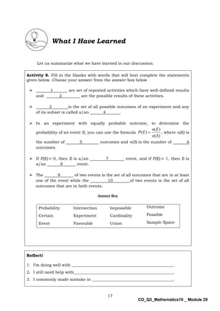 17
CO_Q3_Mathematics10 _ Module 29
Let us summarize what we have learned in our discussion.
Activity 8. Fill in the blanks with words that will best complete the statements
given below. Choose your answer from the answer box below
 1 are set of repeated activities which have well-defined results
and 2 are the possible results of these activities.
 3 is the set of all possible outcomes of an experiment and any
of its subset is called a/an 4 .
 In an experiment with equally probable outcome, to determine the
probability of an event E, you can use the formula
)
(
)
(
)
(
S
n
E
n
E
P  , where n(E) is
the number of 5 outcomes and n(S) is the number of 6
outcomes.
 If P(E) = 0, then E is a/an 7 event, and if P(E) = 1, then E is
a/an 8 event.
 The 9 of two events is the set of all outcomes that are in at least
one of the event while the 10 of two events is the set of all
outcomes that are in both events.
Answer Box
Probability Intersection Impossible Outcome
Certain Experiment Cardinality Possible
Event Favorable Union Sample Space
Reflect!
1. I’m doing well with __________________________________________________.
2. I still need help with_________________________________________________.
3. I commonly made mistake in ________________________________________.
What I Have Learned
 