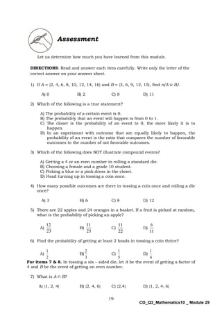 19
CO_Q3_Mathematics10 _ Module 29
Assessment
Let us determine how much you have learned from this module.
DIRECTIONS: Read and answer each item carefully. Write only the letter of the
correct answer on your answer sheet.
1) If A = {2, 4, 6, 8, 10, 12, 14, 16} and B = {3, 6, 9, 12, 15}, find n(A ∪ B).
A) 0 B) 2 C) 8 D) 11
2) Which of the following is a true statement?
A) The probability of a certain event is 0.
B) The probability that an event will happen is from 0 to 1.
C) The closer is the probability of an event to 0, the more likely it is to
happen.
D) In an experiment with outcome that are equally likely to happen, the
probability of an event is the ratio that compares the number of favorable
outcomes to the number of not favorable outcomes.
3) Which of the following does NOT illustrate compound events?
A) Getting a 4 or an even number in rolling a standard die.
B) Choosing a female and a grade 10 student.
C) Picking a blue or a pink dress in the closet.
D) Head turning up in tossing a coin once.
4) How many possible outcomes are there in tossing a coin once and rolling a die
once?
A) 3 B) 6 C) 8 D) 12
5) There are 22 apples and 24 oranges in a basket. If a fruit is picked at random,
what is the probability of picking an apple?
A)
23
12
B)
23
11
C)
22
11
D)
11
6
6) Find the probability of getting at least 2 heads in tossing a coin thrice?
A)
2
1
B)
3
2
C)
5
1
D)
4
1
For items 7 & 8. In tossing a six – sided die, let A be the event of getting a factor of
4 and B be the event of getting an even number.
7) What is A ∩ B?
A) {1, 2, 4} B) {2, 4, 6} C) {2,4} D) {1, 2, 4, 6}
 