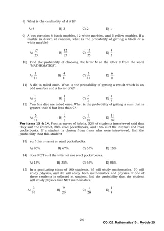 20
CO_Q3_Mathematics10 _ Module 29
8) What is the cardinality of A ∪ B?
A) 4 B) 3 C) 2 D) 1
9) A box contains 8 black marbles, 12 white marbles, and 5 yellow marbles. If a
marble is drawn at random, what is the probability of getting a black or a
white marble?
A)
25
17
B)
25
12
C)
25
13
D)
5
4
10) Find the probability of choosing the letter M or the letter E from the word
“MATHEMATICS”.
A)
11
3
B)
11
4
C)
11
5
D)
11
6
11) A die is rolled once. What is the probability of getting a result which is an
odd number and a factor of 6?
A)
2
1
B)
3
1
C)
3
2
D)
6
1
12) Two fair dice are rolled once. What is the probability of getting a sum that is
greater than 6 but less than 9?
A)
18
5
B)
3
2
C)
18
7
D)
36
11
For items 13 & 14. From a survey of habits, 52% of students interviewed said that
they surf the internet, 28% read pocketbooks, and 15% surf the internet and read
pocketbooks. If a student is chosen from those who were interviewed, find the
probability that this student
13) surf the internet or read pocketbooks.
A) 80% B) 67% C) 65% D) 15%
14) does NOT surf the internet nor read pocketbooks.
A) 15% B) 35% C) 65% D) 85%
15) In a graduating class of 100 students, 65 will study mathematics, 70 will
study physics, and 40 will study both mathematics and physics. If one of
these students is selected at random, find the probability that the student
will study physics but NOT mathematics.
A)
10
3
B)
20
9
C)
20
1
D)
4
1
 