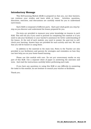 CO_Q3_Mathematics10 _ Module 29
Introductory Message
This Self-Learning Module (SLM) is prepared so that you, our dear learners,
can continue your studies and learn while at home. Activities, questions,
directions, exercises, and discussions are carefully stated for you to understand
each lesson.
Each SLM is composed of different parts. Each part shall guide you step-by-
step as you discover and understand the lesson prepared for you.
Pre-tests are provided to measure your prior knowledge on lessons in each
SLM. This will tell you if you need to proceed on completing this module or if you
need to ask your facilitator or your teacher’s assistance for better understanding of
the lesson. At the end of each module, you need to answer the post-test to self-
check your learning. Answer keys are provided for each activity and test. We trust
that you will be honest in using these.
In addition to the material in the main text, Notes to the Teacher are also
provided to our facilitators and parents for strategies and reminders on how they
can best help you on your home-based learning.
Please use this module with care. Do not put unnecessary marks on any
part of this SLM. Use a separate sheet of paper in answering the exercises and
tests. And read the instructions carefully before performing each task.
If you have any questions in using this SLM or any difficulty in answering
the tasks in this module, do not hesitate to consult your teacher or facilitator.
Thank you.
 